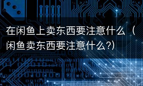 在闲鱼上卖东西要注意什么（闲鱼卖东西要注意什么?）