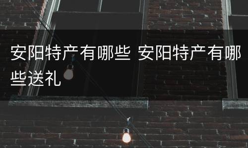 安阳特产有哪些 安阳特产有哪些送礼