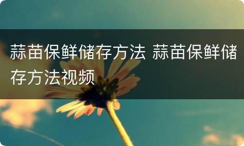 蒜苗保鲜储存方法 蒜苗保鲜储存方法视频