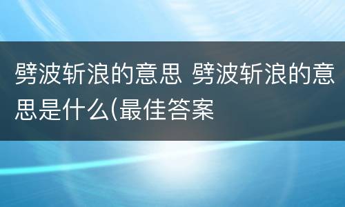 劈波斩浪的意思 劈波斩浪的意思是什么(最佳答案