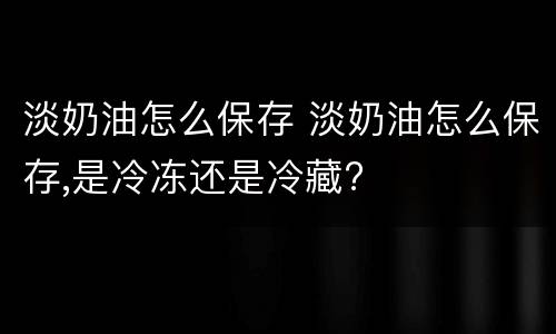 淡奶油怎么保存 淡奶油怎么保存,是冷冻还是冷藏?