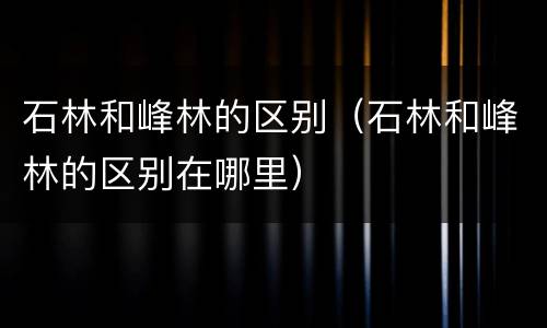 石林和峰林的区别（石林和峰林的区别在哪里）