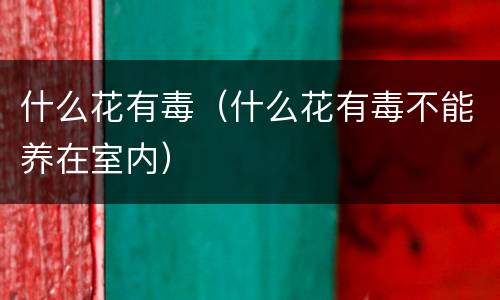 什么花有毒（什么花有毒不能养在室内）