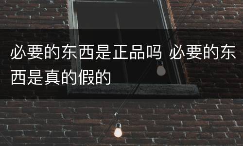 必要的东西是正品吗 必要的东西是真的假的