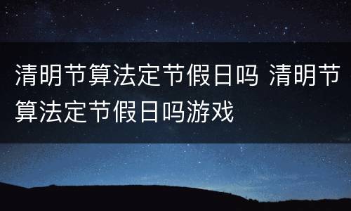 清明节算法定节假日吗 清明节算法定节假日吗游戏