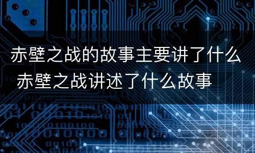 赤壁之战的故事主要讲了什么 赤壁之战讲述了什么故事