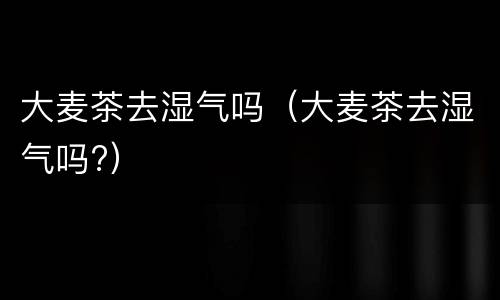 大麦茶去湿气吗（大麦茶去湿气吗?）