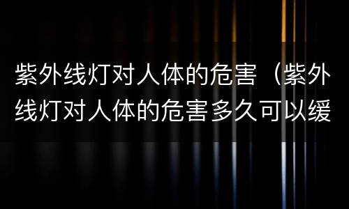 紫外线灯对人体的危害（紫外线灯对人体的危害多久可以缓过来）