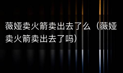 薇娅卖火箭卖出去了么（薇娅卖火箭卖出去了吗）