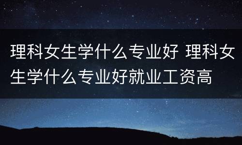 理科女生学什么专业好 理科女生学什么专业好就业工资高