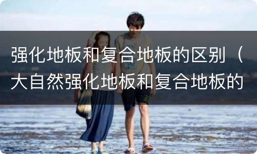 强化地板和复合地板的区别（大自然强化地板和复合地板的区别）