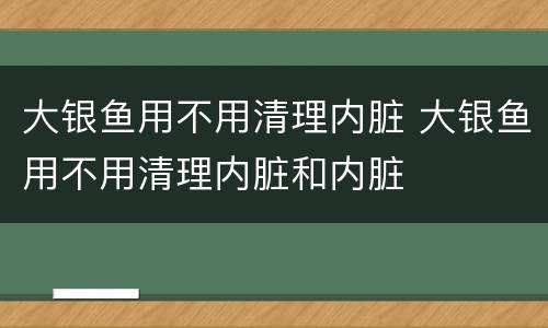大银鱼用不用清理内脏 大银鱼用不用清理内脏和内脏