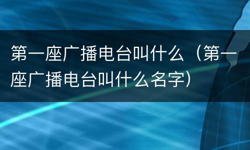 第一座广播电台叫什么（第一座广播电台叫什么名字）