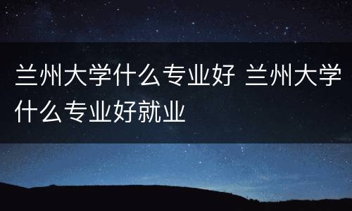 兰州大学什么专业好 兰州大学什么专业好就业