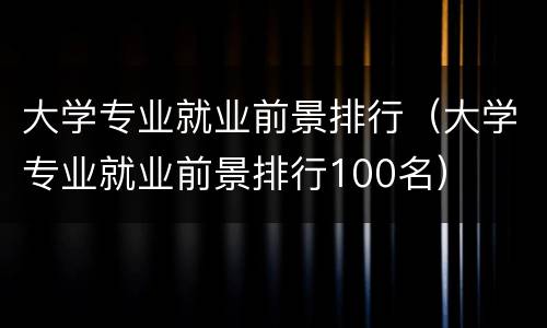 大学专业就业前景排行（大学专业就业前景排行100名）
