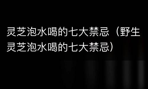灵芝泡水喝的七大禁忌（野生灵芝泡水喝的七大禁忌）
