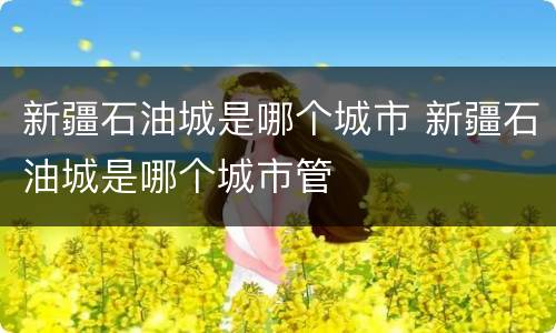 新疆石油城是哪个城市 新疆石油城是哪个城市管