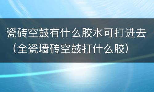 瓷砖空鼓有什么胶水可打进去（全瓷墙砖空鼓打什么胶）