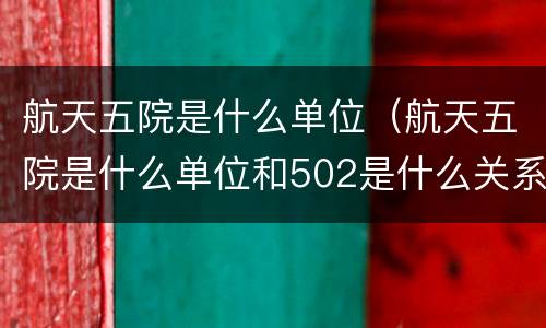 航天五院是什么单位（航天五院是什么单位和502是什么关系）