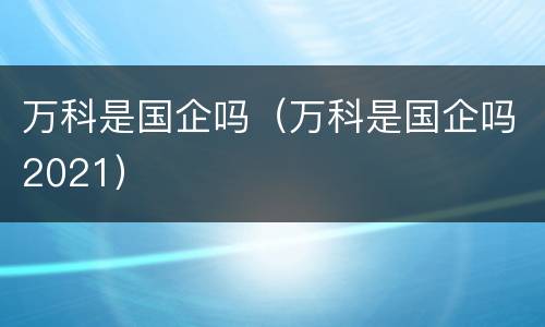 万科是国企吗（万科是国企吗2021）