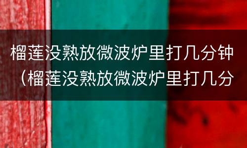 榴莲没熟放微波炉里打几分钟（榴莲没熟放微波炉里打几分钟可以吃）