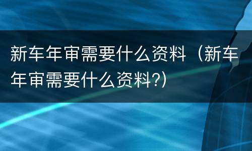 新车年审需要什么资料（新车年审需要什么资料?）