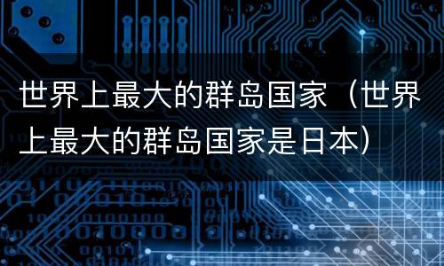 世界上最大的群岛国家（世界上最大的群岛国家是日本）