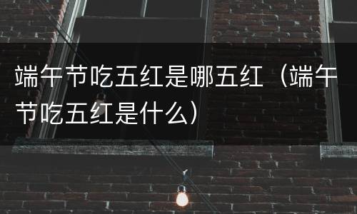 端午节吃五红是哪五红（端午节吃五红是什么）