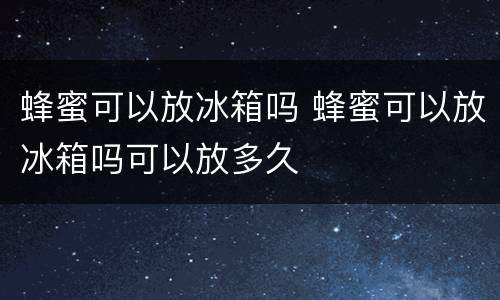 蜂蜜可以放冰箱吗 蜂蜜可以放冰箱吗可以放多久