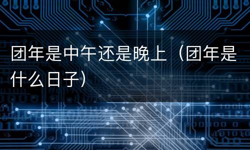 团年是中午还是晚上（团年是什么日子）