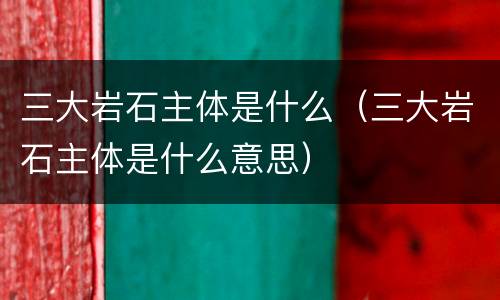 三大岩石主体是什么（三大岩石主体是什么意思）