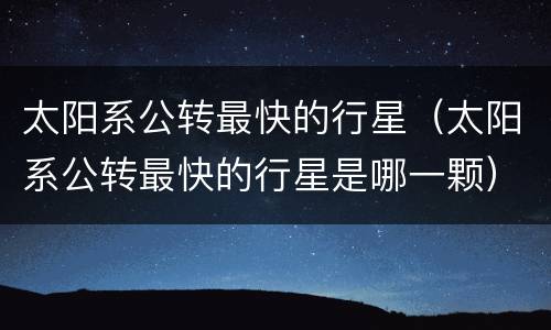 太阳系公转最快的行星（太阳系公转最快的行星是哪一颗）