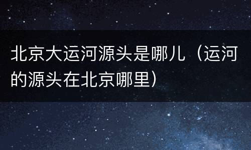 北京大运河源头是哪儿（运河的源头在北京哪里）