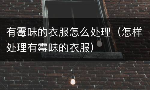 有霉味的衣服怎么处理（怎样处理有霉味的衣服）