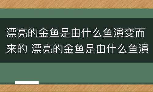 漂亮的金鱼是由什么鱼演变而来的 漂亮的金鱼是由什么鱼演变而来的呢