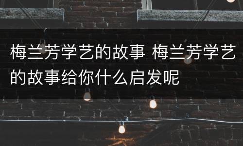 梅兰芳学艺的故事 梅兰芳学艺的故事给你什么启发呢