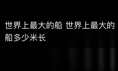 世界上最大的船 世界上最大的船多少米长