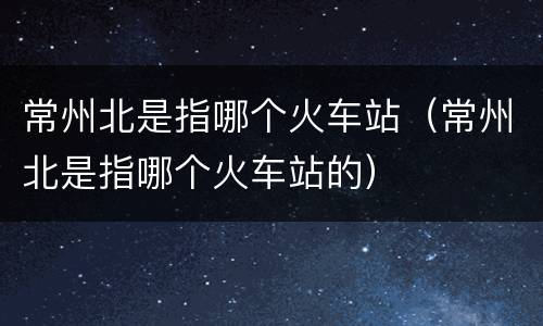常州北是指哪个火车站（常州北是指哪个火车站的）