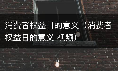 消费者权益日的意义（消费者权益日的意义 视频）