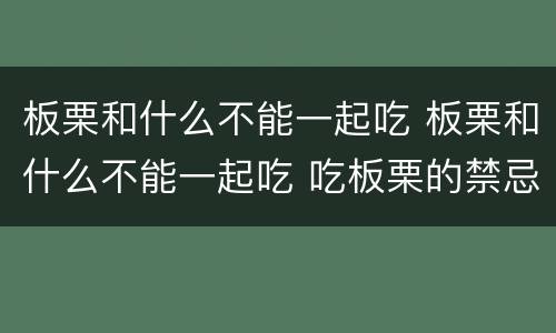 板栗和什么不能一起吃 板栗和什么不能一起吃 吃板栗的禁忌事项