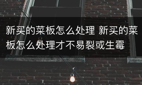 新买的菜板怎么处理 新买的菜板怎么处理才不易裂或生霉