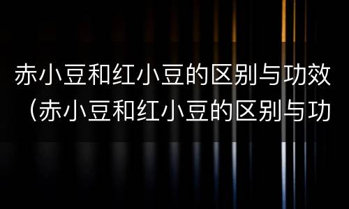 赤小豆和红小豆的区别与功效（赤小豆和红小豆的区别与功效一样吗）