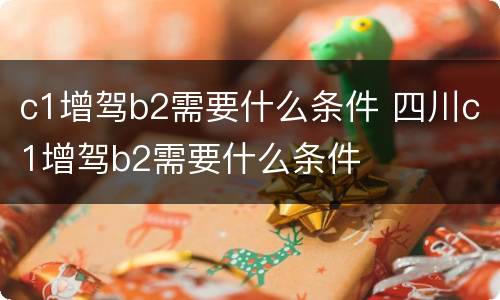 c1增驾b2需要什么条件 四川c1增驾b2需要什么条件
