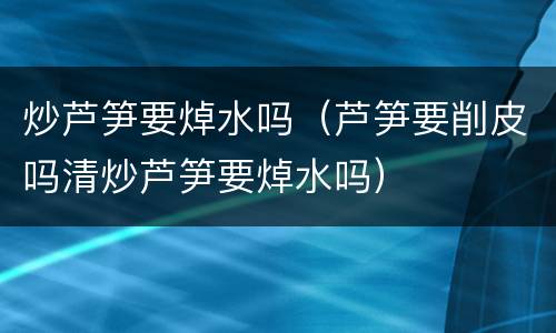 炒芦笋要焯水吗（芦笋要削皮吗清炒芦笋要焯水吗）