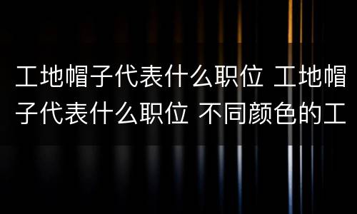 工地帽子代表什么职位 工地帽子代表什么职位 不同颜色的工地帽子代表什么