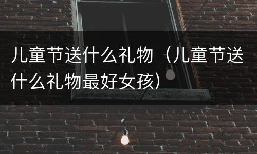 儿童节送什么礼物（儿童节送什么礼物最好女孩）