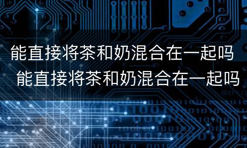 能直接将茶和奶混合在一起吗 能直接将茶和奶混合在一起吗英语