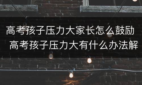 高考孩子压力大家长怎么鼓励 高考孩子压力大有什么办法解决吗