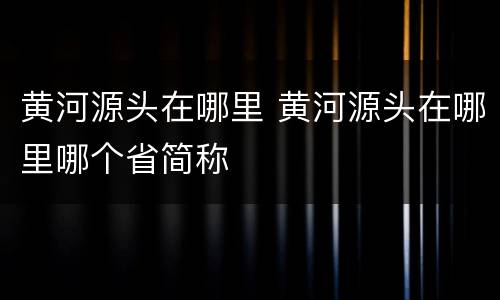 黄河源头在哪里 黄河源头在哪里哪个省简称