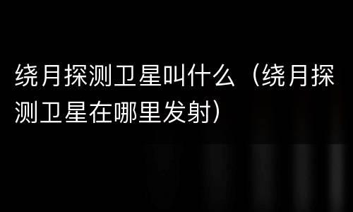 绕月探测卫星叫什么（绕月探测卫星在哪里发射）